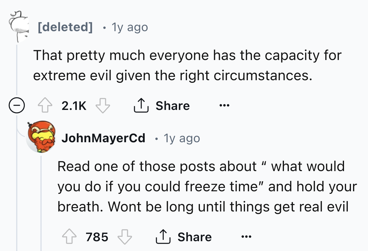number - deleted 1y ago That pretty much everyone has the capacity for extreme evil given the right circumstances. John MayerCd. 1y ago Read one of those posts about "what would you do if you could freeze time" and hold your breath. Wont be long until thi
